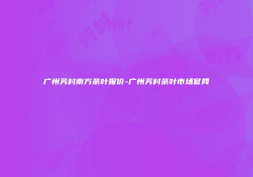 广州芳村南方茶叶报价-广州芳村茶叶市场官网