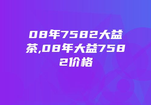 08年7582大益茶,08年大益7582价格