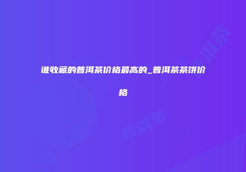谁收藏的普洱茶价格最高的_普洱茶茶饼价格