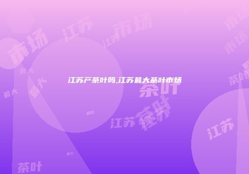 江苏产茶叶吗,江苏最大茶叶市场