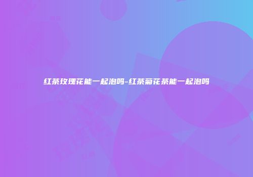 红茶玫瑰花能一起泡吗-红茶菊花茶能一起泡吗