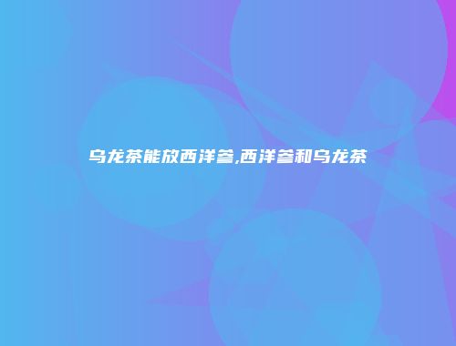 乌龙茶能放西洋参,西洋参和乌龙茶