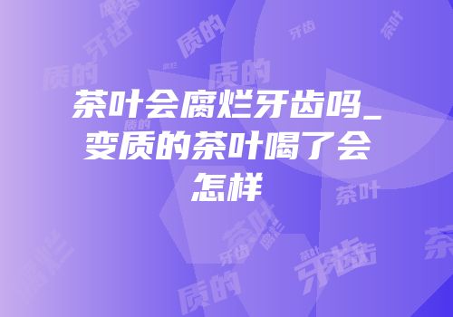 茶叶会腐烂牙齿吗_变质的茶叶喝了会怎样