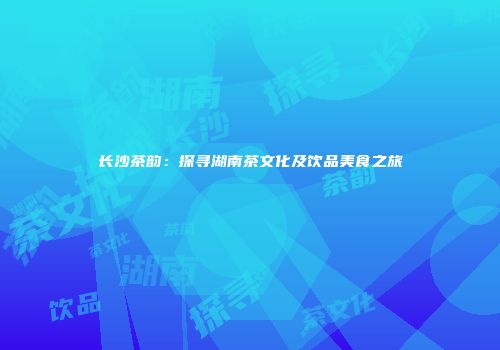 长沙茶韵：探寻湖南茶文化及饮品美食之旅
