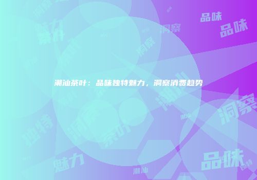 潮汕茶叶：品味独特魅力，洞察消费趋势