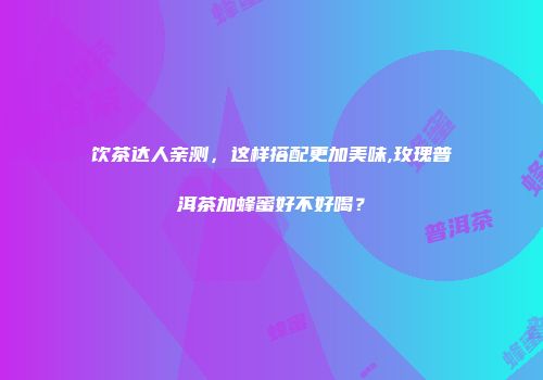 饮茶达人亲测，这样搭配更加美味,玫瑰普洱茶加蜂蜜好不好喝？