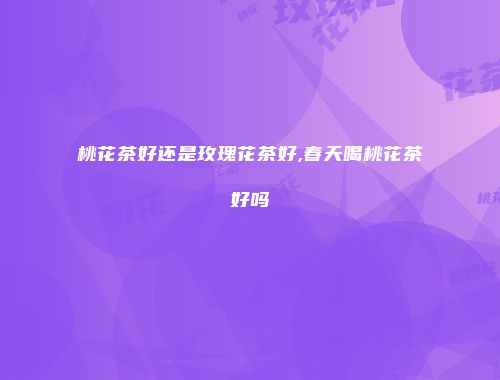 桃花茶好还是玫瑰花茶好,春天喝桃花茶好吗