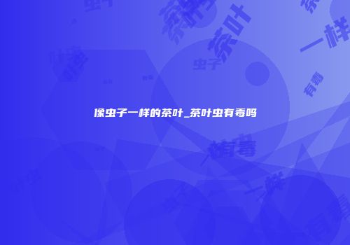 像虫子一样的茶叶_茶叶虫有毒吗