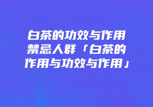 白茶的功效与作用禁忌人群「白茶的作用与功效与作用」