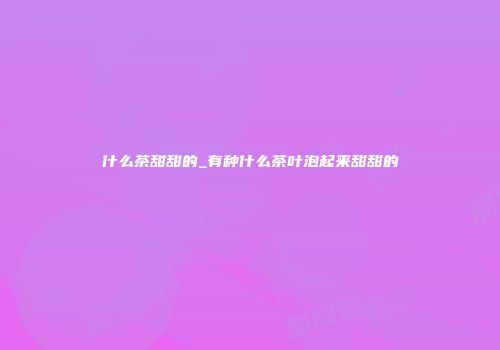 什么茶甜甜的_有种什么茶叶泡起来甜甜的