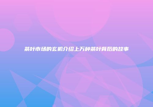茶叶市场的玄机介绍上万种茶叶背后的故事