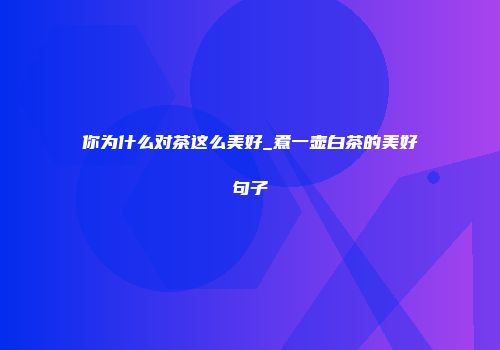 你为什么对茶这么美好_煮一壶白茶的美好句子
