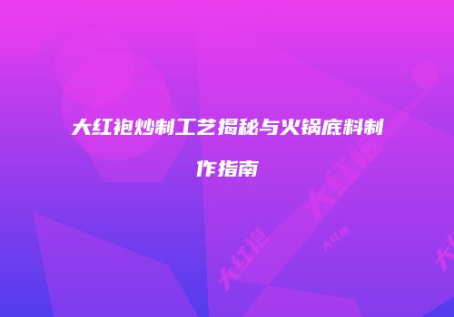 大红袍炒制工艺揭秘与火锅底料制作指南