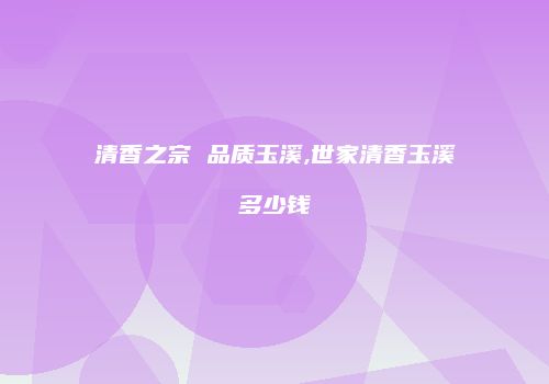 清香之宗 品质玉溪,世家清香玉溪多少钱