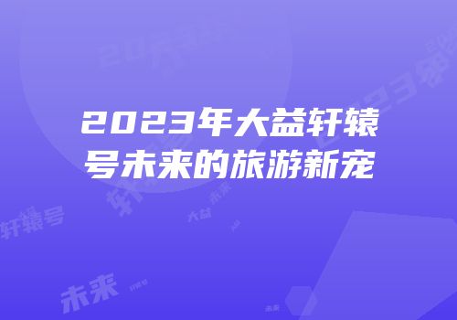 2023年大益轩辕号未来的旅游新宠