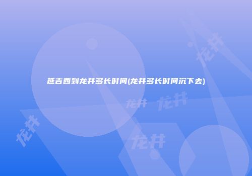 延吉西到龙井多长时间(龙井多长时间沉下去)