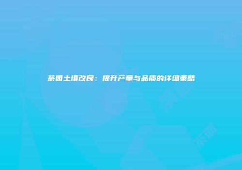 茶园土壤改良：提升产量与品质的详细策略