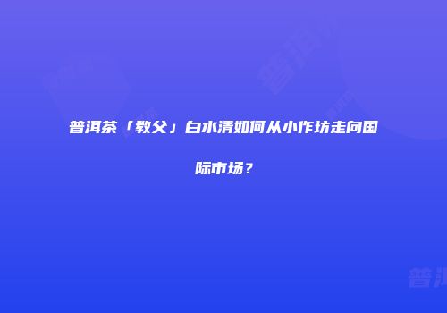 普洱茶「教父」白水清如何从小作坊走向国际市场？