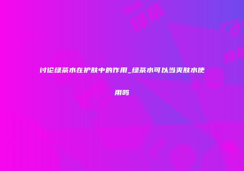 讨论绿茶水在护肤中的作用_绿茶水可以当爽肤水使用吗