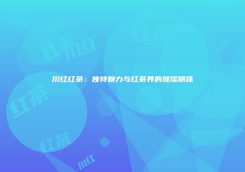川红红茶：独特魅力与红茶界的璀璨明珠