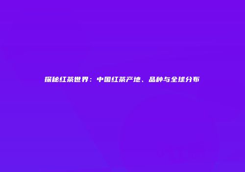 探秘红茶世界：中国红茶产地、品种与全球分布
