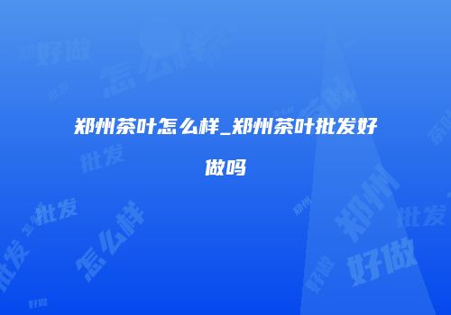 郑州茶叶怎么样_郑州茶叶批发好做吗