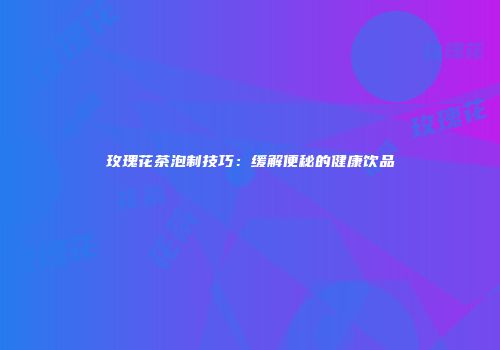 玫瑰花茶泡制技巧：缓解便秘的健康饮品
