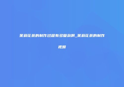 茉莉花茶的制作过程有多复杂啊_茉莉花茶的制作视频