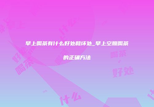 早上喝茶有什么好处和坏处_早上空腹喝茶的正确方法