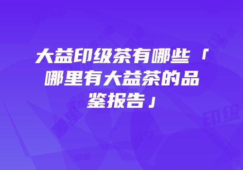 大益印级茶有哪些「哪里有大益茶的品鉴报告」