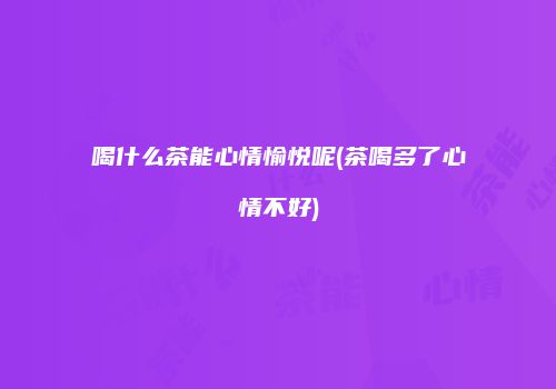 喝什么茶能心情愉悦呢(茶喝多了心情不好)