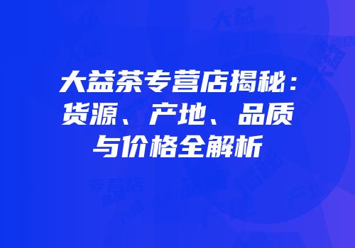 大益茶专营店揭秘：货源、产地、品质与价格全解析