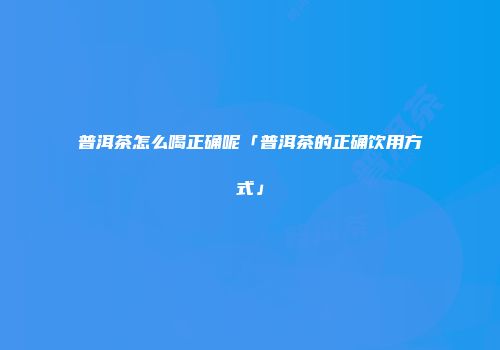 普洱茶怎么喝正确呢「普洱茶的正确饮用方式」