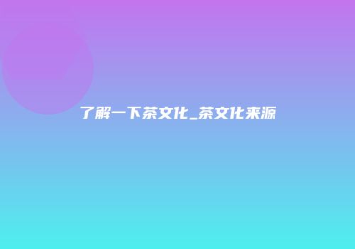 了解一下茶文化_茶文化来源