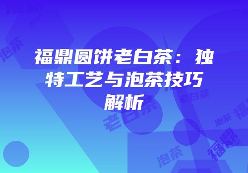 福鼎圆饼老白茶：独特工艺与泡茶技巧解析