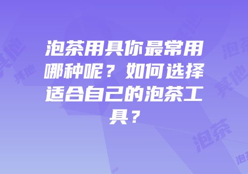 泡茶用具你最常用哪种呢？如何选择适合自己的泡茶工具？
