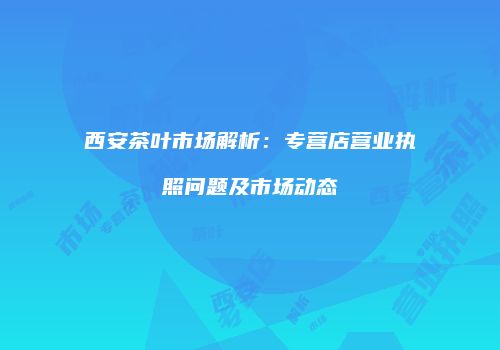 西安茶叶市场解析：专营店营业执照问题及市场动态
