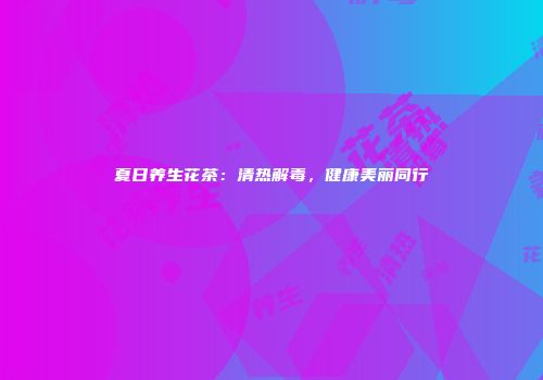 夏日养生花茶：清热解毒，健康美丽同行