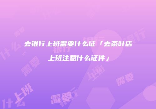 去银行上班需要什么证「去茶叶店上班注意什么证件」