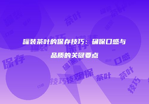 罐装茶叶的保存技巧：确保口感与品质的关键要点
