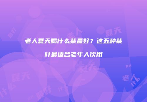 老人夏天喝什么茶最好？这五种茶叶最适合老年人饮用