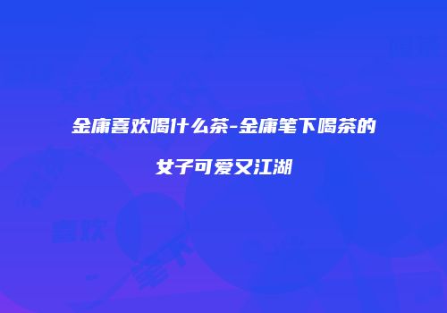 金庸喜欢喝什么茶-金庸笔下喝茶的女子可爱又江湖