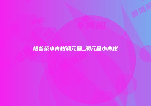 柑普茶小青柑润元昌_润元昌小青柑