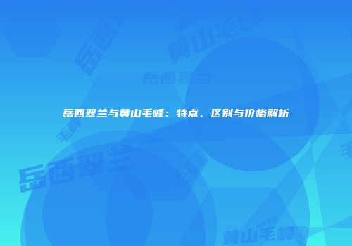 岳西翠兰与黄山毛峰：特点、区别与价格解析