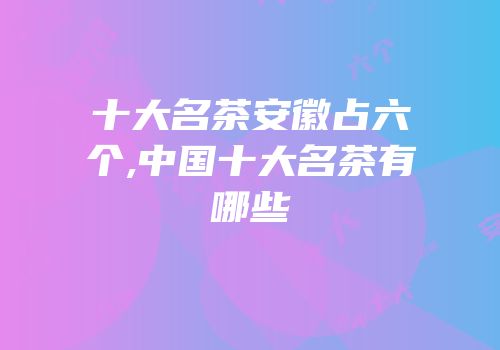 十大名茶安徽占六个,中国十大名茶有哪些