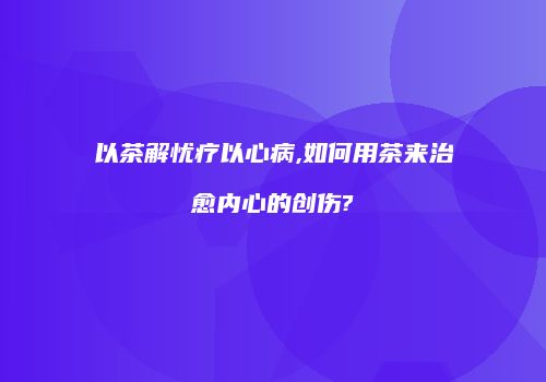 以茶解忧疗以心病,如何用茶来治愈内心的创伤?
