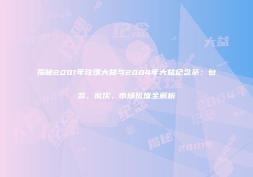 揭秘2001年玫瑰大益与2004年大益纪念茶：包装、批次、市场价值全解析