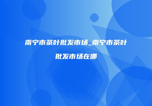 南宁市茶叶批发市场_南宁市茶叶批发市场在哪