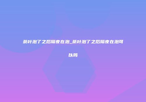 茶叶泡了之后隔夜在泡_茶叶泡了之后隔夜在泡可以吗