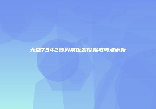 大益7542普洱茶批发价格与特点解析